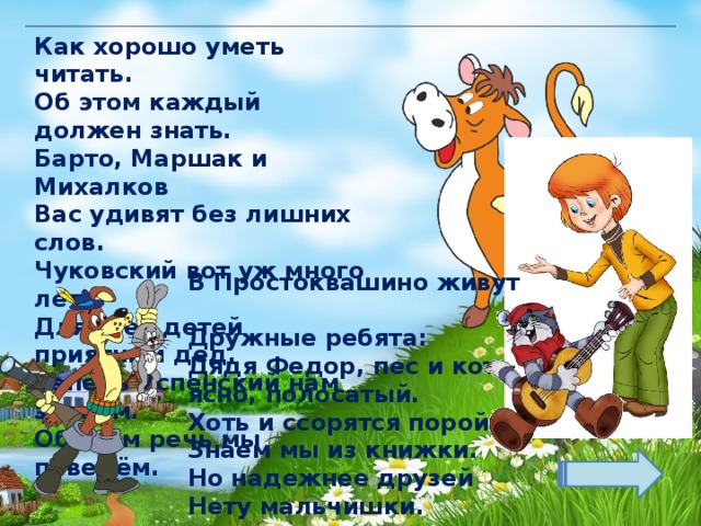 Как хорошо уметь читать.  Об этом каждый должен знать.  Барто, Маршак и Михалков  Вас удивят без лишних слов.  Чуковский вот уж много лет  Для всех детей приятный дед.  Теперь Успенский нам знаком.  Об этом речь мы поведём. В Простоквашино живут  Дружные ребята:  Дядя Федор, пес и кот – ясно, полосатый.  Хоть и ссорятся порой –  Знаем мы из книжки.  Но надежнее друзей  Нету мальчишки. 
