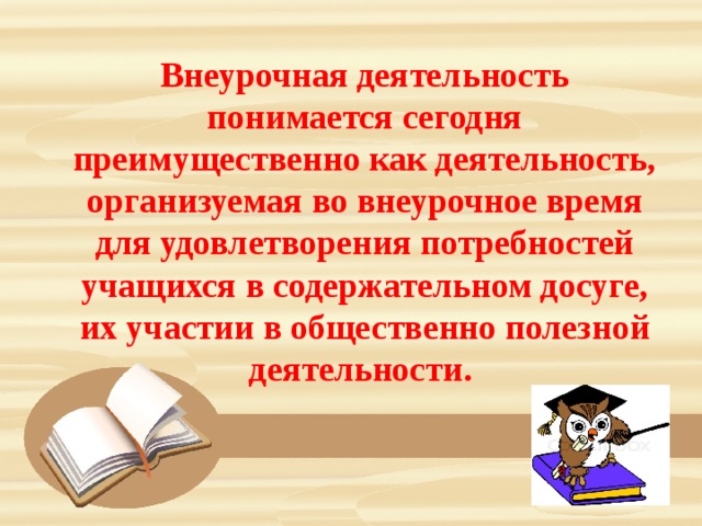 Внеурочная деятельность понимается сегодня преимущественно как деятельность, организуемая во внеурочное время для удовлетворения потребностей учащихся в содержательном досуге, их участии в общественно полезной деятельности. 