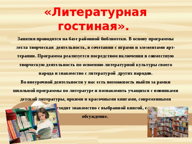 «Литературная гостиная». Занятия проводятся на базе районной библиотеки. В основу программы легла творческая деятельность, в сочетании с играми и элементами арт-терапии. Программа реализуется посредством включения в совместную творческую деятельность по освоению литературной культуры своего народа и знакомство с литературой  других народов. Во внеурочной деятельности у нас есть возможность выйти за рамки школьной программы по литературе и познакомить учащихся с новинками детской литературы, яркими и красочными книгами, современными героями. Происходит знакомство с выбранной книгой, ее чтение, обсуждение. 