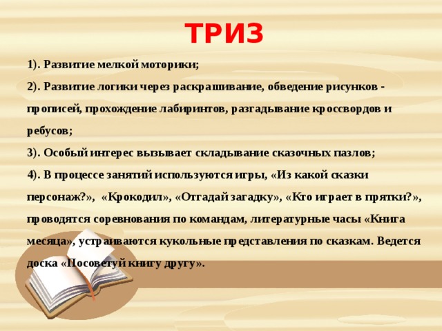 ТРИЗ 1). Развитие мелкой моторики; 2). Развитие логики через раскрашивание, обведение рисунков - прописей, прохождение лабиринтов, разгадывание кроссвордов и ребусов; 3). Особый интерес вызывает складывание сказочных пазлов; 4). В процессе занятий используются игры, «Из какой сказки персонаж?», «Крокодил», «Отгадай загадку», «Кто играет в прятки?», проводятся соревнования по командам, литературные часы «Книга месяца», устраиваются кукольные представления по сказкам. Ведется доска «Посоветуй книгу другу». 