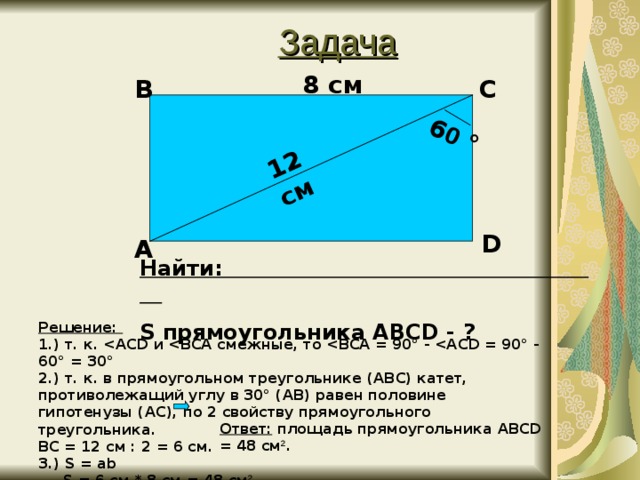 Задача 12 см 6 0 ° 8 см В С D А Найти: S прямоугольника ABCD - ? Решение: 1.) т. к.  ACD и  BCA смежные, то  BCA = 90° -  ACD = 90° - 60° = 30° 2.) т. к. в прямоугольном треугольнике ( ABC ) катет, противолежащий углу в 30° ( AB ) равен половине гипотенузы ( AC ), по 2 свойству прямоугольного треугольника. BC = 12 см : 2 = 6 см. 3.) S = ab  S = 6 см * 8 см = 48 см 2 . Ответ: площадь прямоугольника ABCD = 48 см 2 .