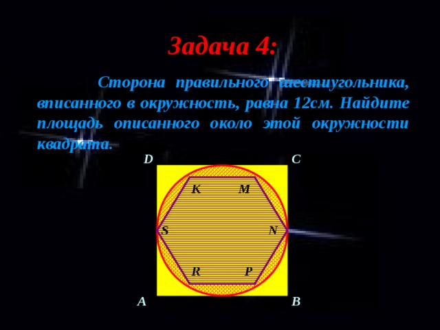 Задача 4:  Сторона правильного шестиугольника, вписанного в окружность, равна 12см. Найдите площадь описанного около этой окружности квадрата. C D M K S N R P A B 