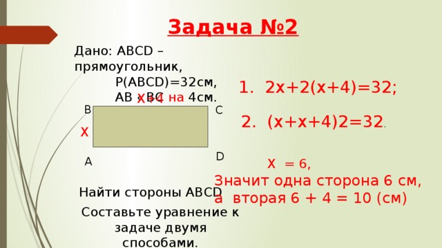 Задача №2 Дано: АВСD – прямоугольник,  Р(АВСD)=32см,  АВ ‹ ВС на 4см. 1. 2х+2(х+4)=32; Х+4 В С 2. (х+х+4) 2=32 . Х D А  Х = 6, Значит одна сторона 6 см, а вторая 6 + 4 = 10 (см) Найти стороны ABCD Составьте уравнение к задаче двумя способами. 