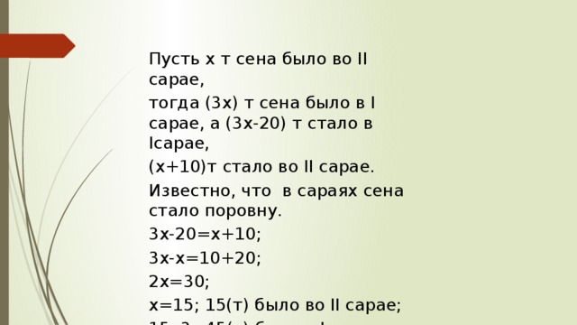 Пусть х т сена было во II сарае, тогда (3х) т сена было в I сарае, а (3х-20) т стало в Iсарае, (х+10)т стало во II сарае. Известно, что в сараях сена стало поровну. 3х-20=х+10; 3х-х=10+20; 2х=30; х=15; 15(т) было во II сарае; 15 ∙3=45(т) было в I сарае. Ответ: 45 т 