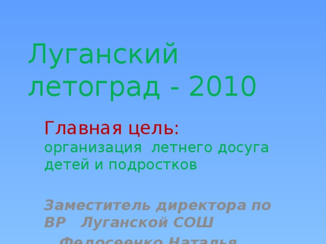 Луганский  летоград - 2010 Главная цель: организация летнего досуга детей и подростков  Заместитель директора по ВР Луганской СОШ  Федосеенко Наталья Георгиевна 