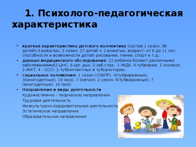  1. Психолого-педагогическая характеристика краткая характеристика детского коллектива (состав 1 сезон: 38 детей+3 вожатых, 2 сезон: 27 детей + 2 вожатых, возраст: от 6 до 11 лет, способности и возможности детей: рисование, пение, спорт и т.д.; данные медицинского обследования : 22 ребёнка болеют различными заболеваниями(2-ЦНС, 6-орг.дых, 2-заб.глаз, 1-ЖДА, 4-тубвираж, 1-сколиоз, 2-ЖКТ, 4 - ССС); 2-тубконтактных в тубсанотории. социальное положение: 1 сезон-1(ОБПР), 4(тубвиражные), 3(многодетные), 19 (м/о), 7 (непол); 2 сезон- 4(тубвиражные), 7 (многодетные), 16 (м/о) Направления и виды деятельности  Художественно - творческое направление  Трудовая деятельность  Физкультурно-оздоровительная деятельность  Эстетическое направление  Образовательное направление 