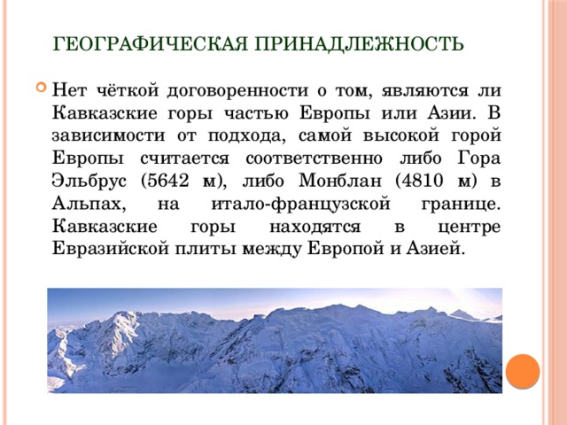 Географическая принадлежность Нет чёткой договоренности о том, являются ли Кавказские горы частью Европы или Азии. В зависимости от подхода, самой высокой горой Европы считается соответственно либо Гора Эльбрус (5642 м), либо Монблан (4810 м) в Альпах, на итало-французской границе. Кавказские горы находятся в центре Евразийской плиты между Европой и Азией. 