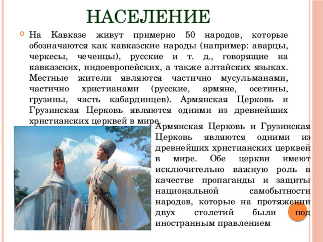 Население На Кавказе живут примерно 50 народов, которые обозначаются как кавказские народы (например: аварцы, черкесы, чеченцы), русские и т. д., говорящие на кавказских, индоевропейских, а также алтайских языках. Местные жители являются частично мусульманами, частично христианами (русские, армяне, осетины, грузины, часть кабардинцев). Армянская Церковь и Грузинская Церковь являются одними из древнейших христианских церквей в мире. Армянская Церковь и Грузинская Церковь являются одними из древнейших христианских церквей в мире. Обе церкви имеют исключительно важную роль в качестве пропаганды и защиты национальной самобытности народов, которые на протяжении двух столетий были под иностранным правлением 