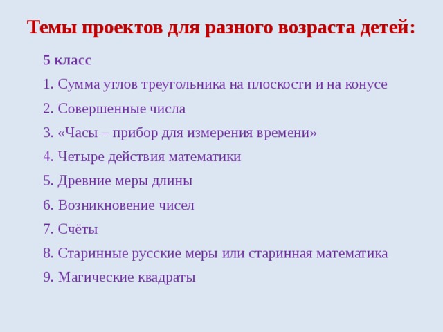 Темы проектов для разного возраста детей: 5 класс 1. Сумма углов треугольника на плоскости и на конусе 2. Совершенные числа 3. «Часы – прибор для измерения времени» 4. Четыре действия математики 5. Древние меры длины 6. Возникновение чисел 7. Счёты 8. Старинные русские меры или старинная математика 9. Магические квадраты