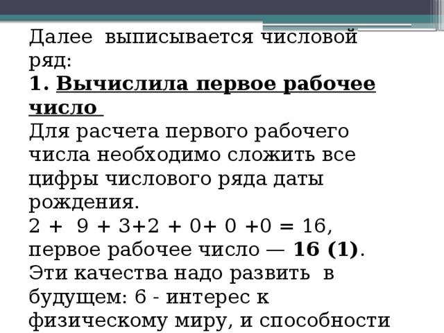 Далее выписывается числовой ряд: 1. Вычислила первое рабочее число Для расчета первого рабочего числа необходимо сложить все цифры числового ряда даты рождения. 2 + 9 + 3+2 + 0+ 0 +0 = 16, первое рабочее число — 16 (1) . Эти качества надо развить в будущем: 6 - интерес к физическому миру, и способности в точных науках;  1 - волевые качества, стремление отстаивать свои взгляды, характер и независимость. 