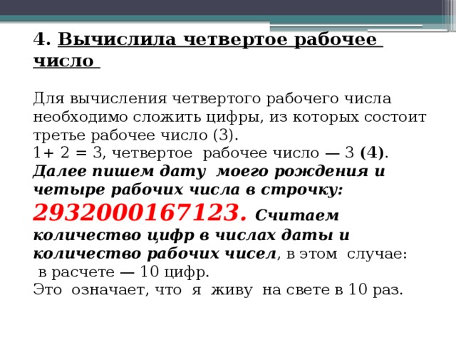 4. Вычислила четвертое рабочее число Для вычисления четвертого рабочего числа необходимо сложить цифры, из которых состоит третье рабочее число (3). 1+ 2 = 3, четвертое рабочее число — 3 (4) . Далее пишем дату моего рождения и четыре рабочих числа в строчку: 2932000167123.  Считаем количество цифр в числах даты и количество рабочих чисел , в этом случае:  в расчете — 10 цифр. Это означает, что я живу на свете в 10 раз. 