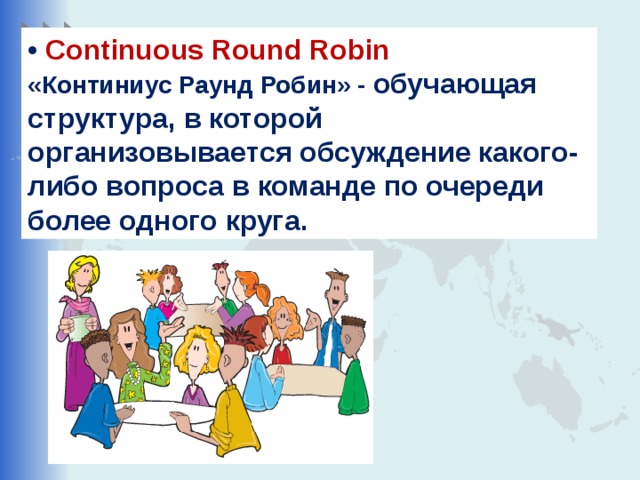 • Continuous Round Robin «Континиус Раунд Робин» - обучающая структура, в которой организовывается обсуждение какого-либо вопроса в команде по очереди более одного круга.