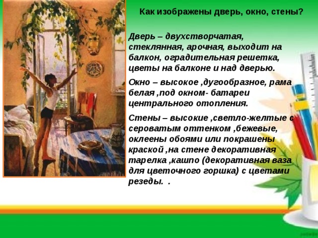 Как изображены дверь, окно, стены?   Дверь – двухстворчатая, стеклянная, арочная, выходит на балкон, оградительная решетка, цветы на балконе и над дверью. Окно – высокое ,дугообразное, рама белая ,под окном- батареи центрального отопления. Стены – высокие ,светло-желтые с сероватым оттенком ,бежевые, оклеены обоями или покрашены краской ,на стене декоративная тарелка ,кашпо (декоративная ваза для цветочного горшка) с цветами резеды. .  