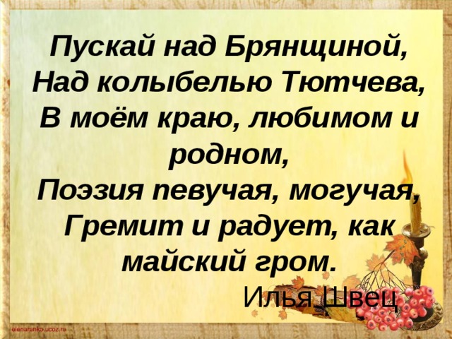 Пускай над Брянщиной,  Над колыбелью Тютчева,  В моём краю, любимом и родном,  Поэзия певучая, могучая,  Гремит и радует, как майский гром.    Илья Швец 