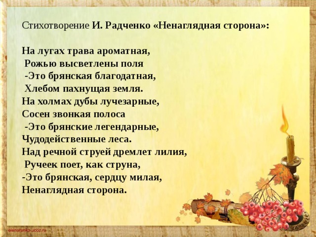 Стихотворение И. Радченко «Ненаглядная сторона»:  На лугах трава ароматная,  Рожью высветлены поля  -Это брянская благодатная,  Хлебом пахнущая земля. На холмах дубы лучезарные, Сосен звонкая полоса  -Это брянские легендарные, Чудодейственные леса. Над речной струей дремлет лилия,  Ручеек поет, как струна, -Это брянская, сердцу милая, Ненаглядная сторона. 