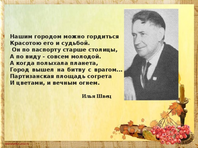 Нашим городом можно гордиться Красотою его и судьбой.  Он по паспорту старше столицы, А по виду - совсем молодой. А когда полыхала планета, Город вышел на битву с врагом... Партизанская площадь согрета И цветами, и вечным огнем.   Илья Швец 