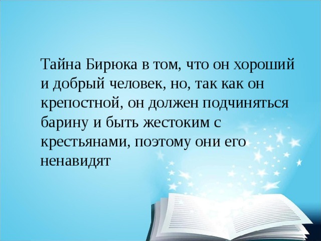 Тайна Бирюка в том, что он хороший и добрый человек, но, так как он крепостной, он должен подчиняться барину и быть жестоким с крестьянами, поэтому они его ненавидят 