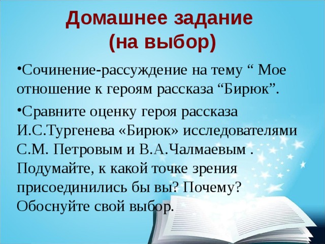 Домашнее задание  (на выбор) Сочинение-рассуждение на тему “ Мое отношение к героям рассказа “Бирюк”. Сравните оценку героя рассказа И.С.Тургенева «Бирюк» исследователями С.М. Петровым и В.А.Чалмаевым . Подумайте, к какой точке зрения присоединились бы вы? Почему? Обоснуйте свой выбор. 