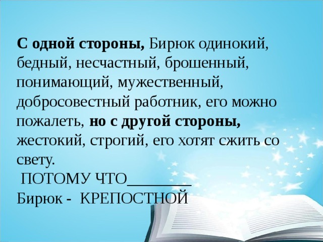 С одной стороны, Бирюк одинокий, бедный, несчастный, брошенный, понимающий, мужественный, добросовестный работник, его можно пожалеть, но с другой стороны, жестокий, строгий, его хотят сжить со свету.  ПОТОМУ ЧТО________ Бирюк - КРЕПОСТНОЙ 