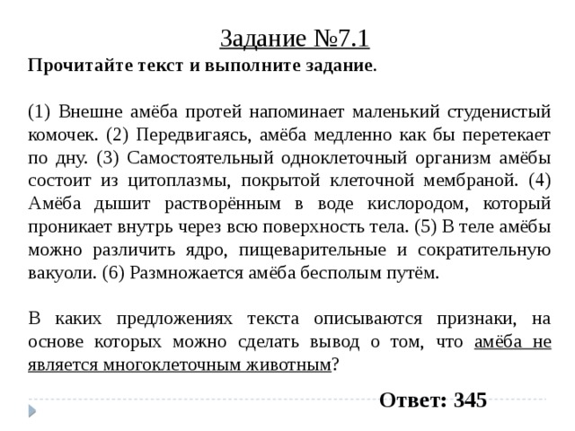 Задание №7.1 Прочитайте текст и выполните задание .   (1) Внешне амёба протей напоминает маленький студенистый комочек. (2) Передвигаясь, амёба медленно как бы перетекает по дну. (3) Самостоятельный одноклеточный организм амёбы состоит из цитоплазмы, покрытой клеточной мембраной. (4) Амёба дышит растворённым в воде кислородом, который проникает внутрь через всю поверхность тела. (5) В теле амёбы можно различить ядро, пищеварительные и сократительную вакуоли. (6) Размножается амёба бесполым путём.   В каких предложениях текста описываются признаки, на основе которых можно сделать вывод о том, что амёба не является многоклеточным животным ? Ответ: 345 