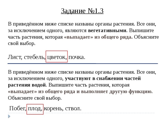 Задание №1.3 В приведённом ниже списке названы органы растения. Все они, за исключением одного, являются вегетативными . Выпишите часть растения, которая «выпадает» из общего ряда. Объясните свой выбор.   Лист, стебель, цветок, почка. В приведённом ниже списке названы органы растения. Все они, за исключением одного, участвуют в снабжении частей растения водой . Выпишите часть растения, которая «выпадает» из общего ряда и выполняет другую функцию . Объясните свой выбор.  Побег, плод, корень, ствол. 7 