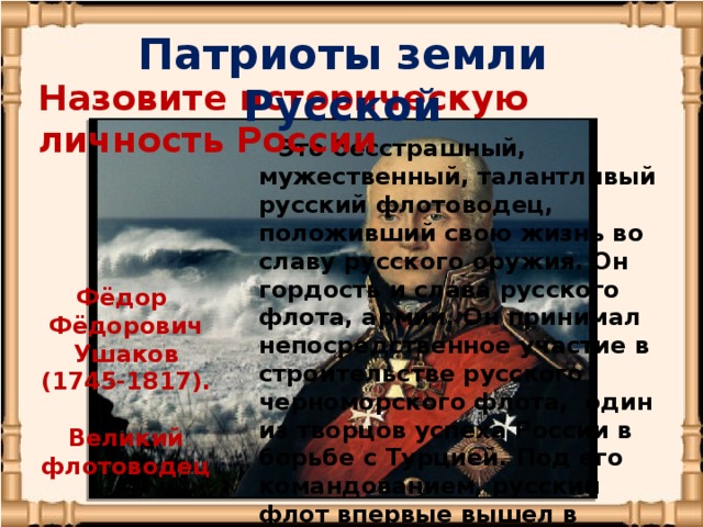 Патриоты земли Русской Назовите историческую личность России  Это бесстрашный, мужественный, талантливый русский флотоводец, положивший свою жизнь во славу русского оружия. Он гордость и слава русского флота, армии. Он принимал непосредственное участие в строительстве русского черноморского флота, один из творцов успеха России в борьбе с Турцией. Под его командованием, русский флот впервые вышел в Средиземное море, где провел ряд успешных операций с союзниками России. Фёдор Фёдорович Ушаков (1745-1817).   Великий флотоводец