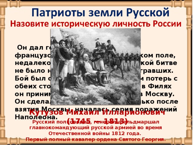 Он дал генеральное сражение французской армии на Бородинском поле, недалеко от Москвы. В Бородинской битве не было ни победивших, ни проигравших. Бой был ожесточенный с обилием потерь с обеих сторон. На военном совете в Филях он принимает решение оставить в Москву. Он сделал сильный ход, ведь только после взятия Москвы, началась серия поражений Наполеона. Кутузов Михаил Илларионович (1745 — 1813)   Русский полководец, генерал-фельдмаршал главнокомандующий русской армией во время Отечественной войны 1812 года. Первый полный кавалер ордена Святого Георгия.