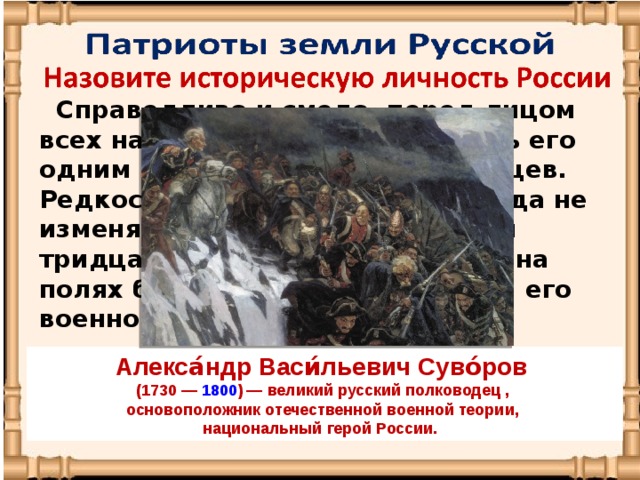 Справедливо и смело, перед лицом всех народов, мы можем назвать его одним из величайших полководцев. Редкостное чутье и удача никогда не изменяли нашему полководцу, и тридцать лет постоянных побед на полях брани будут свидетелями его военного гения. Алекса́ндр Васи́льевич Суво́ров   (1730  —  1800 ) — великий русский полководец , основоположник отечественной военной теории, национальный герой России. 