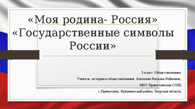 «Моя родина- Россия»  «Государственные символы России» 5 класс: Обществознание Учитель истории и обществознания: Антонова Наталья Рейновна, МОУ Прямухинская СОШ,  с.Прямухино, Кувшиноский район, Тверская область.