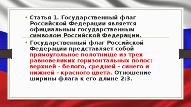 Статья 1. Государственный флаг Российской Федерации является официальным государственным символом Российской Федерации. Государственный флаг Российской Федерации представляет собой прямоугольное полотнище из трех равновеликих горизонтальных полос: верхней - белого, средней - синего и нижней - красного цвета. Отношение ширины флага к его длине 2:3.