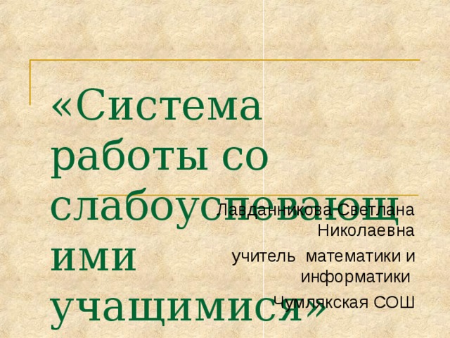 «Система работы со слабоуспевающими учащимися»   Лавданникова Светлана Николаевна учитель математики и информатики Чумлякская СОШ 