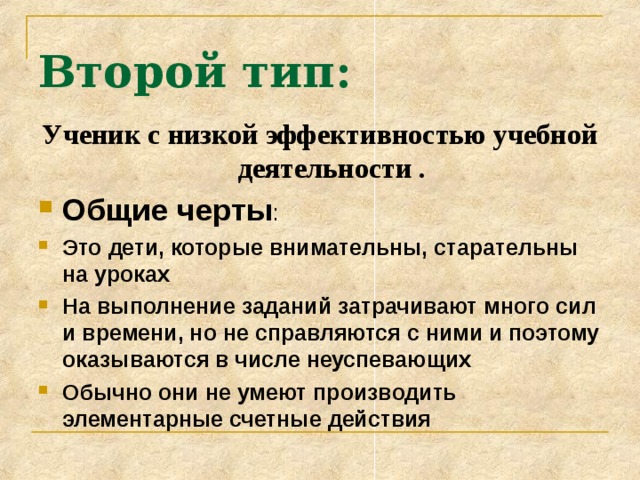 Второй тип: Ученик с низкой эффективностью учебной деятельности . Общие черты :  Это дети, которые внимательны, старательны на уроках На выполнение заданий затрачивают много сил и времени, но не справляются с ними и поэтому оказываются в числе неуспевающих Обычно они не умеют производить элементарные счетные действия  