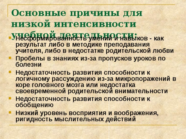 Основные причины для низкой интенсивности учебной деятельности: Несформированность умений и навыков - как результат либо в методике преподавания учителя, либо в недостатке родительской любви Пробелы в знаниях из-за пропусков уроков по болезни Недостаточность развития способности к логичному рассуждению из-за микропоражений в коре головного мозга или недостатка своевременной родительской внимательности Недостаточность развития способности к обобщению Низкий уровень восприятия и воображения, ригидность мыслительных действий 