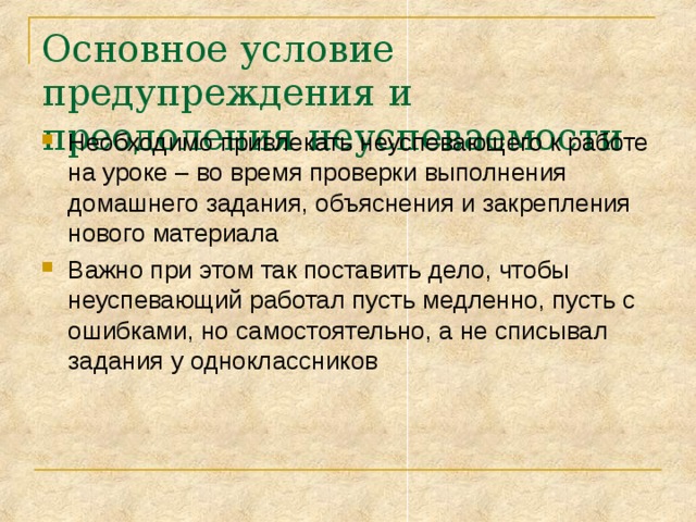 Основное условие предупреждения и преодоления неуспеваемости Необходимо привлекать неуспевающего к работе на уроке – во время проверки выполнения домашнего задания, объяснения и закрепления нового материала Важно при этом так поставить дело, чтобы неуспевающий работал пусть медленно, пусть с ошибками, но самостоятельно, а не списывал задания у одноклассников 