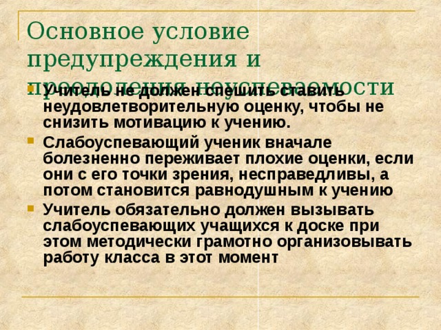 Основное условие предупреждения и преодоления неуспеваемости Учитель не должен спешить ставить неудовлетворительную оценку, чтобы не снизить мотивацию к учению. Слабоуспевающий ученик вначале болезненно переживает плохие оценки, если они с его точки зрения, несправедливы, а потом становится равнодушным к учению Учитель обязательно должен вызывать слабоуспевающих учащихся к доске при этом методически грамотно организовывать работу класса в этот момент 
