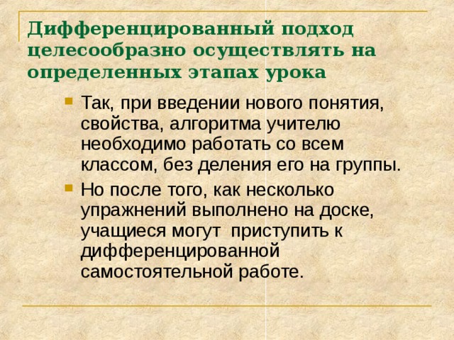 Дифференцированный подход целесообразно осуществлять на определенных этапах урока Так, при введении нового понятия, свойства, алгоритма учителю необходимо работать со всем классом, без деления его на группы. Но после того, как несколько упражнений выполнено на доске, учащиеся могут приступить к дифференцированной самостоятельной работе. 