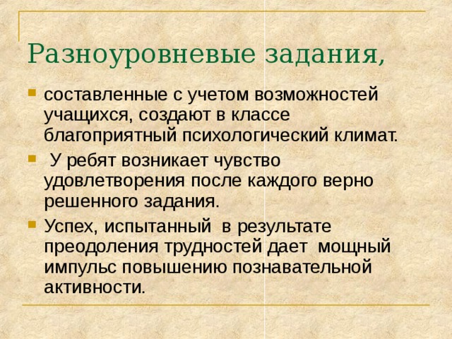 Разноуровневые задания, составленные с учетом возможностей учащихся, создают в классе благоприятный психологический климат.  У ребят возникает чувство удовлетворения после каждого верно решенного задания. Успех, испытанный в результате преодоления трудностей дает мощный импульс повышению познавательной активности. 