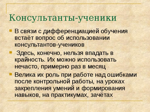 Консультанты-ученики В связи с дифференциацией обучения встаёт вопрос об использовании консультантов-учеников  Здесь, конечно, нельзя впадать в крайность. Их можно использовать нечасто, примерно раз в месяц Велика их роль при работе над ошибками после контрольной работы, на уроках закрепления умений и формирования навыков, на практикумах, зачётах 