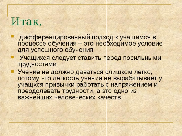 Итак,  дифференцированный подход к учащимся в процессе обучения – это необходимое условие для успешного обучения  Учащихся следует ставить перед посильными трудностями Учение не должно даваться слишком легко, потому что легкость учения не вырабатывает у учащхся привычки работать с напряжением и преодолевать трудности, а это одно из важнейших человеческих качеств 