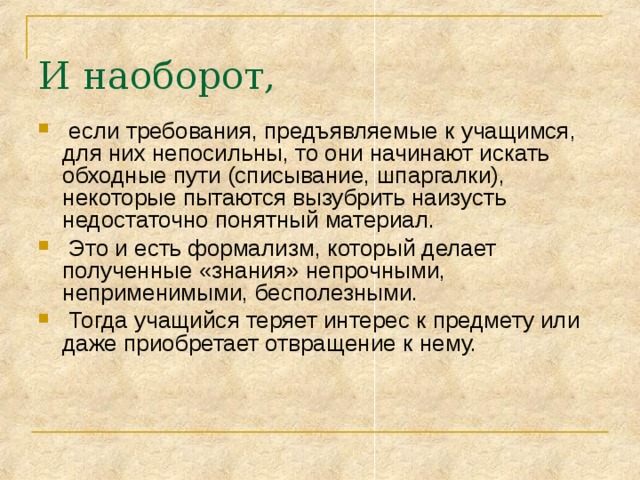 И наоборот,  если требования, предъявляемые к учащимся, для них непосильны, то они начинают искать обходные пути (списывание, шпаргалки), некоторые пытаются вызубрить наизусть недостаточно понятный материал.  Это и есть формализм, который делает полученные «знания» непрочными, неприменимыми, бесполезными.  Тогда учащийся теряет интерес к предмету или даже приобретает отвращение к нему. 