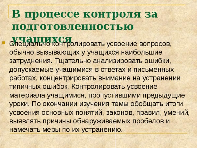В процессе контроля за подготовленностью учащихся  Специально контролировать усвоение вопросов, обычно вызывающих у учащихся наибольшие затруднения. Тщательно анализировать ошибки, допускаемые учащимися в ответах и письменных работах, концентрировать внимание на устранении типичных ошибок. Контролировать усвоение материала учащимися, пропустившими предыдущие уроки. По окончании изучения темы обобщать итоги усвоения основных понятий, законов, правил, умений, выявлять причины обнаруживаемых пробелов и намечать меры по их устранению. 