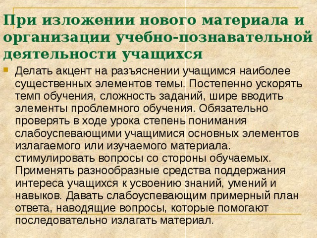 При изложении нового материала и организации учебно-познавательной деятельности учащихся Делать акцент на разъяснении учащимся наиболее существенных элементов темы. Постепенно ускорять темп обучения, сложность заданий, шире вводить элементы проблемного обучения. Обязательно проверять в ходе урока степень понимания слабоуспевающими учащимися основных элементов излагаемого или изучаемого материала. стимулировать вопросы со стороны обучаемых. Применять разнообразные средства поддержания интереса учащихся к усвоению знаний, умений и навыков. Давать слабоуспевающим примерный план ответа, наводящие вопросы, которые помогают последовательно излагать материал. 