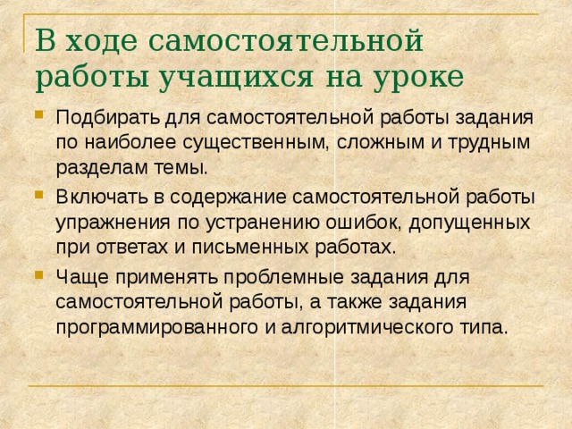 В ходе самостоятельной работы учащихся на уроке Подбирать для самостоятельной работы задания по наиболее существенным, сложным и трудным разделам темы. Включать в содержание самостоятельной работы упражнения по устранению ошибок, допущенных при ответах и письменных работах. Чаще применять проблемные задания для самостоятельной работы, а также задания программированного и алгоритмического типа. 
