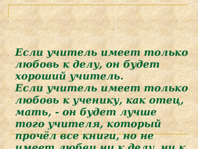 Если учитель имеет только любовь к делу, он будет хороший учитель.  Если учитель имеет только любовь к ученику, как отец, мать, - он будет лучше того учителя, который прочёл все книги, но не имеет любви ни к делу, ни к ученикам.  Если учитель соединяет в себе любовь к делу и к ученикам, он - совершенный учитель.  (Л. Толстой) 
