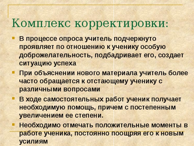 Комплекс корректировки: В процессе опроса учитель подчеркнуто проявляет по отношению к ученику особую доброжелательность, подбадривает его, создает ситуацию успеха При объяснении нового материала учитель более часто обращается к отстающему ученику с различными вопросами В ходе самостоятельных работ ученик получает необходимую помощь, причем с постепенным увеличением ее степени. Необходимо отмечать положительные моменты в работе ученика, постоянно поощряя его к новым усилиям  