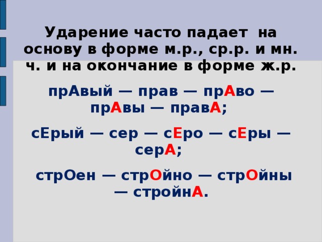 Ударение часто падает на основу в форме м.р., ср.р. и мн. ч. и на окончание в форме ж.р. прАвый — прав — пр А во — пр А вы — прав А ; сЕрый — сер — с Е ро — с Е ры — сер А ;  стрОен — стр О йно — стр О йны — стройн А .   