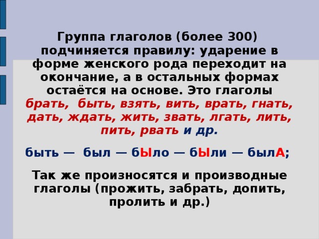 Группа глаголов (более 300) подчиняется правилу: ударение в форме женского рода переходит на окончание, а в остальных формах остаётся на основе. Это глаголы брать, быть, взять, вить, врать, гнать, дать, ждать, жить, звать, лгать, лить, пить, рвать и др. быть — был — б Ы ло — б Ы ли — был А ; Так же произносятся и производные глаголы (прожить, забрать, допить, пролить и др.)  