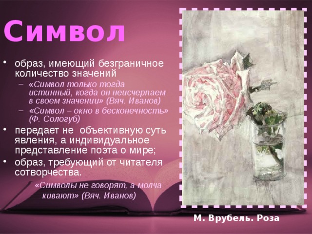 Символ  образ, имеющий безграничное количество значений « Символ только тогда истинный, когда он неисчерпаем в своем значении» (Вяч. Иванов) «Символ – окно в бесконечность» (Ф. Сологуб) « Символ только тогда истинный, когда он неисчерпаем в своем значении» (Вяч. Иванов) «Символ – окно в бесконечность» (Ф. Сологуб) передает не объективную суть явления, а индивидуальное представление поэта о мире; образ, требующий от читателя сотворчества. «Символы не говорят, а молча кивают» (Вяч. Иванов) М. Врубель. Роза 