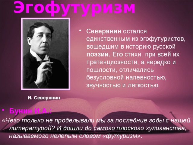 Эгофутуризм Северянин остался единственным из эгофутуристов, вошедшим в историю русской поэзии . Его стихи, при всей их претенциозности, а нередко и пошлости, отличались безусловной напевностью, звучностью и легкостью. И. Северянин Бунин И.А.: «Чего только не проделывали мы за последние годы с нашей литературой? И дошли до самого плоского хулиганства, называемого нелепым словом «футуризм». 