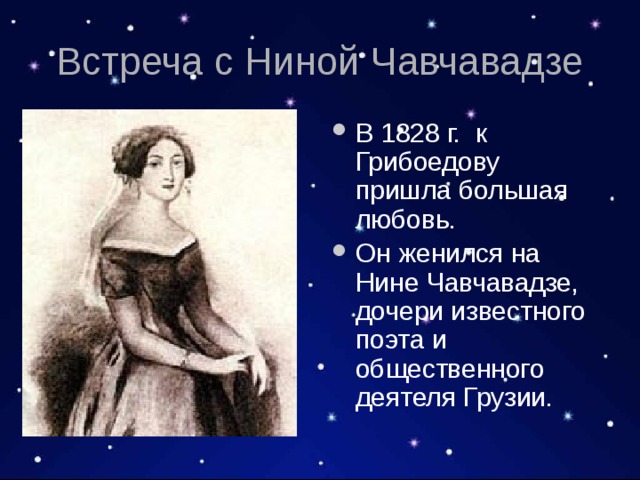 Встреча с Ниной Чавчавадзе В 1828 г. к Грибоедову пришла большая любовь. Он женился на Нине Чавчавадзе, дочери известного поэта и общественного деятеля Грузии. 